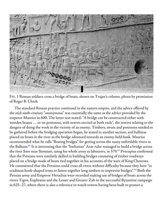 FIG. 1 Roman soldiers cross a bridge of boats, shown on Trajan’s column, photo by permission
of Roger B. Ulrich
The standard Roman practice continued in the eastern empire, and the advice offered by
the mid-sixth-century “anonymous” was essentially the same as the advice provided by the
emperor Maurice in 600. The latter text stated: “A bridge can be constructed either with
wooden beams … or on pontoons, with towers erected at both ends”, the towers relating to the
dangers of doing the work in the vicinity of an enemy. Timbers, struts and pontoons needed to
be gathered before the bridging operation began, he stated in another section, and ballistas
placed on boats in the river as the bridge advanced towards an enemy-held bank. Maurice
recommended what he calls “floating bridges” for getting across the many unfordable rivers in
the Balkans.62
It is interesting that the “barbarian” Avar ruler managed to build a bridge across
the river Save near Sirmium, using his whole army as labourers, in 579.63
Procopius confirmed
that the Persians were similarly skilled in building bridges consisting of timber roadways
placed on a bridge made of boats tied together in his accounts of the wars of King Chosroes.
He commented that the Persians could cross all rivers without difficulty because they have “in
readiness hook-shaped irons to fasten together long timbers to improvise bridges”.64
Both the
Persian army and Emperor Heraclius were recorded making use of bridges of boats across the
rivers Tigris, Euphrates and the Lesser and Greater Zab in the successful Byzantine campaign
in 625–27, where there is also a reference to watch towers having been built to protect a
 