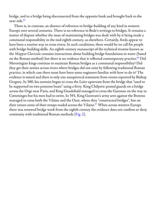 bridge, and to a bridge being disconnected from the opposite bank and brought back to the
near side.65
There is, in contrast, an absence of reference to bridge-building of any kind in western
Europe over several centuries. There is no reference in Bede’s writings to bridges. It remains a
matter of dispute whether the issue of maintaining bridges was dealt with by it being made a
communal responsibility in the mid eighth century, as elsewhere. Certainly, fords appear to
have been a routine way to cross rivers. In such conditions, there would be no call for people
with bridge-building skills. An eighth-century manuscript of the technical treatise known as
the Mappae Clavicula contains instructions about building bridge foundations in water (based
on the Roman method) but there is no evidence that it reflected contemporary practice.66
Did
Merovingian kings continue to maintain Roman bridges as a communal responsibility? Did
they get their armies across rivers where bridges did not exist by following traditional Roman
practice, in which case there must have been some engineers familiar with how to do it? The
evidence is mixed and there is only one unequivocal statement from events reported by Bishop
Gregory. In 580, his enemies began to cross the Loire upstream from the bridge that “used to
be supported on two pontoon boats” using a ferry. King Chilperic posted guards on a bridge
across the Orge near Paris, and King Gundobald managed to cross the Garonne on the way to
Comminges but his men had to swim. In 591, King Guntram’s army sent against the Bretons
managed to cross both the Vilaine and the Oust, where they “constructed bridges”, but on
their return some of their troops waded across the Vilaine.67
When across western Europe
there was renewed bridge work from the eighth century the evidence does not confirm or deny
continuity with traditional Roman methods [Fig. 2].
 