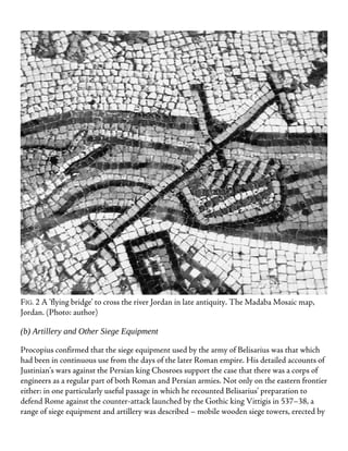 FIG. 2 A ‘flying bridge’ to cross the river Jordan in late antiquity. The Madaba Mosaic map,
Jordan. (Photo: author)
(b) Artillery and Other Siege Equipment
Procopius confirmed that the siege equipment used by the army of Belisarius was that which
had been in continuous use from the days of the later Roman empire. His detailed accounts of
Justinian’s wars against the Persian king Chosroes support the case that there was a corps of
engineers as a regular part of both Roman and Persian armies. Not only on the eastern frontier
either: in one particularly useful passage in which he recounted Belisarius’ preparation to
defend Rome against the counter-attack launched by the Gothic king Vittigis in 537–38, a
range of siege equipment and artillery was described – mobile wooden siege towers, erected by
 