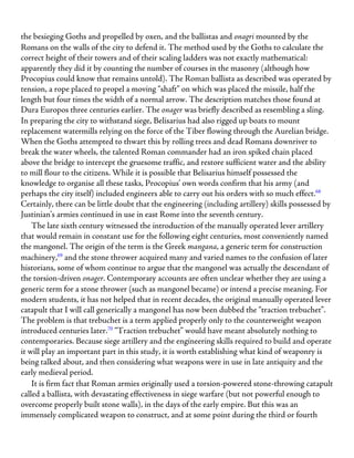 the besieging Goths and propelled by oxen, and the ballistas and onagri mounted by the
Romans on the walls of the city to defend it. The method used by the Goths to calculate the
correct height of their towers and of their scaling ladders was not exactly mathematical:
apparently they did it by counting the number of courses in the masonry (although how
Procopius could know that remains untold). The Roman ballista as described was operated by
tension, a rope placed to propel a moving “shaft” on which was placed the missile, half the
length but four times the width of a normal arrow. The description matches those found at
Dura Europos three centuries earlier. The onager was briefly described as resembling a sling.
In preparing the city to withstand siege, Belisarius had also rigged up boats to mount
replacement watermills relying on the force of the Tiber flowing through the Aurelian bridge.
When the Goths attempted to thwart this by rolling trees and dead Romans downriver to
break the water wheels, the talented Roman commander had an iron spiked chain placed
above the bridge to intercept the gruesome traffic, and restore sufficient water and the ability
to mill flour to the citizens. While it is possible that Belisarius himself possessed the
knowledge to organise all these tasks, Procopius’ own words confirm that his army (and
perhaps the city itself) included engineers able to carry out his orders with so much effect.68
Certainly, there can be little doubt that the engineering (including artillery) skills possessed by
Justinian’s armies continued in use in east Rome into the seventh century.
The late sixth century witnessed the introduction of the manually operated lever artillery
that would remain in constant use for the following eight centuries, most conveniently named
the mangonel. The origin of the term is the Greek mangana, a generic term for construction
machinery,69
and the stone thrower acquired many and varied names to the confusion of later
historians, some of whom continue to argue that the mangonel was actually the descendant of
the torsion-driven onager. Contemporary accounts are often unclear whether they are using a
generic term for a stone thrower (such as mangonel became) or intend a precise meaning. For
modern students, it has not helped that in recent decades, the original manually operated lever
catapult that I will call generically a mangonel has now been dubbed the “traction trebuchet”.
The problem is that trebuchet is a term applied properly only to the counterweight weapon
introduced centuries later.70
“Traction trebuchet” would have meant absolutely nothing to
contemporaries. Because siege artillery and the engineering skills required to build and operate
it will play an important part in this study, it is worth establishing what kind of weaponry is
being talked about, and then considering what weapons were in use in late antiquity and the
early medieval period.
It is firm fact that Roman armies originally used a torsion-powered stone-throwing catapult
called a ballista, with devastating effectiveness in siege warfare (but not powerful enough to
overcome properly built stone walls), in the days of the early empire. But this was an
immensely complicated weapon to construct, and at some point during the third or fourth
 