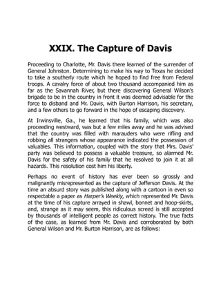 XXIX. The Capture of Davis
Proceeding to Charlotte, Mr. Davis there learned of the surrender of
General Johnston. Determining to make his way to Texas he decided
to take a southerly route which he hoped to find free from Federal
troops. A cavalry force of about two thousand accompanied him as
far as the Savannah River, but there discovering General Wilson’s
brigade to be in the country in front it was deemed advisable for the
force to disband and Mr. Davis, with Burton Harrison, his secretary,
and a few others to go forward in the hope of escaping discovery.
At Irwinsville, Ga., he learned that his family, which was also
proceeding westward, was but a few miles away and he was advised
that the country was filled with marauders who were rifling and
robbing all strangers whose appearance indicated the possession of
valuables. This information, coupled with the story that Mrs. Davis’
party was believed to possess a valuable treasure, so alarmed Mr.
Davis for the safety of his family that he resolved to join it at all
hazards. This resolution cost him his liberty.
Perhaps no event of history has ever been so grossly and
malignantly misrepresented as the capture of Jefferson Davis. At the
time an absurd story was published along with a cartoon in even so
respectable a paper as Harper’s Weekly, which represented Mr. Davis
at the time of his capture arrayed in shawl, bonnet and hoop-skirts,
and, strange as it may seem, this ridiculous screed is still accepted
by thousands of intelligent people as correct history. The true facts
of the case, as learned from Mr. Davis and corroborated by both
General Wilson and Mr. Burton Harrison, are as follows:
 