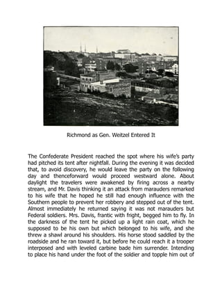 Richmond as Gen. Weitzel Entered It
The Confederate President reached the spot where his wife’s party
had pitched its tent after nightfall. During the evening it was decided
that, to avoid discovery, he would leave the party on the following
day and thenceforward would proceed westward alone. About
daylight the travelers were awakened by firing across a nearby
stream, and Mr. Davis thinking it an attack from marauders remarked
to his wife that he hoped he still had enough influence with the
Southern people to prevent her robbery and stepped out of the tent.
Almost immediately he returned saying it was not marauders but
Federal soldiers. Mrs. Davis, frantic with fright, begged him to fly. In
the darkness of the tent he picked up a light rain coat, which he
supposed to be his own but which belonged to his wife, and she
threw a shawl around his shoulders. His horse stood saddled by the
roadside and he ran toward it, but before he could reach it a trooper
interposed and with leveled carbine bade him surrender. Intending
to place his hand under the foot of the soldier and topple him out of
 
