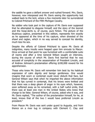 the saddle he gave a defiant answer and rushed forward. Mrs. Davis,
however, now interposed and Mr. Davis seeing the opportunity lost
walked back to the tent, where a few moments later he surrendered
to Colonel Pritchard of the Fifth Michigan Cavalry.
No soldier who took part in the capture of Mr. Davis ever supposed
that he attempted to disguise himself, and the story of the bonnet
and the hoop-skirts is, of course, pure fiction. The picture of the
illustrious captive, presented in this edition, represents him exactly
as he appeared at the time of his capture, when divested of the
shawl and raglan, which in no way served to conceal his identity,
much less his sex.
Despite the efforts of Colonel Pritchard to spare Mr. Davis all
indignities, many insults were heaped upon him enroute to Macon.
Once arrived at that point he was furnished with a comfortable suite
of rooms and after a time General Wilson sought an interview,
during the course of which Mr. Davis first learned that he was
accused of complicity in the assassination of President Lincoln, and
of Andrew Johnson’s proclamation offering $100,000 reward for his
apprehension.
Those who knew Mr. Davis will remember him best by his habitual
expression of calm dignity and benign gentleness. One would
imagine that scorn or contempt could never disturb that face, but
General Wilson says that when he imparted the above information
that his lips curved in contempt, that his brows were knitted and
that there was a deep gleam of anger in his eyes which, however,
soon softened away as he remarked, with a half rueful smile, that
there was at least one man in the United States who knew that
charge to be false. General Wilson, of course, asked who it was, and
Mr. Davis replied, “The author of the proclamation himself, for he, at
least, knows that of the two I would have preferred Lincoln as
president.”
From Macon Mr. Davis was sent under guard to Augusta, and from
thence on a river tug in company with Clement C. Clay and
 