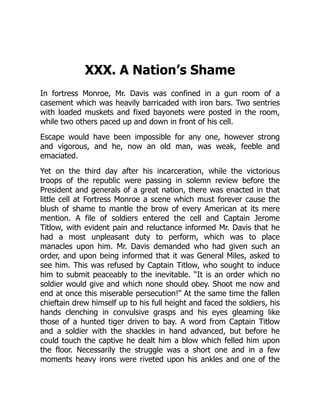 XXX. A Nation’s Shame
In fortress Monroe, Mr. Davis was confined in a gun room of a
casement which was heavily barricaded with iron bars. Two sentries
with loaded muskets and fixed bayonets were posted in the room,
while two others paced up and down in front of his cell.
Escape would have been impossible for any one, however strong
and vigorous, and he, now an old man, was weak, feeble and
emaciated.
Yet on the third day after his incarceration, while the victorious
troops of the republic were passing in solemn review before the
President and generals of a great nation, there was enacted in that
little cell at Fortress Monroe a scene which must forever cause the
blush of shame to mantle the brow of every American at its mere
mention. A file of soldiers entered the cell and Captain Jerome
Titlow, with evident pain and reluctance informed Mr. Davis that he
had a most unpleasant duty to perform, which was to place
manacles upon him. Mr. Davis demanded who had given such an
order, and upon being informed that it was General Miles, asked to
see him. This was refused by Captain Titlow, who sought to induce
him to submit peaceably to the inevitable. “It is an order which no
soldier would give and which none should obey. Shoot me now and
end at once this miserable persecution!” At the same time the fallen
chieftain drew himself up to his full height and faced the soldiers, his
hands clenching in convulsive grasps and his eyes gleaming like
those of a hunted tiger driven to bay. A word from Captain Titlow
and a soldier with the shackles in hand advanced, but before he
could touch the captive he dealt him a blow which felled him upon
the floor. Necessarily the struggle was a short one and in a few
moments heavy irons were riveted upon his ankles and one of the
 