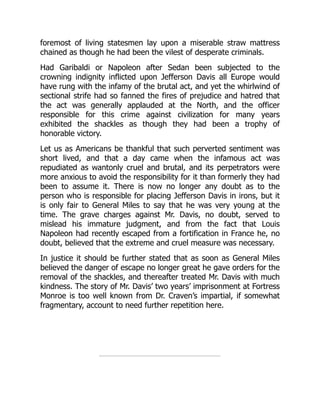 foremost of living statesmen lay upon a miserable straw mattress
chained as though he had been the vilest of desperate criminals.
Had Garibaldi or Napoleon after Sedan been subjected to the
crowning indignity inflicted upon Jefferson Davis all Europe would
have rung with the infamy of the brutal act, and yet the whirlwind of
sectional strife had so fanned the fires of prejudice and hatred that
the act was generally applauded at the North, and the officer
responsible for this crime against civilization for many years
exhibited the shackles as though they had been a trophy of
honorable victory.
Let us as Americans be thankful that such perverted sentiment was
short lived, and that a day came when the infamous act was
repudiated as wantonly cruel and brutal, and its perpetrators were
more anxious to avoid the responsibility for it than formerly they had
been to assume it. There is now no longer any doubt as to the
person who is responsible for placing Jefferson Davis in irons, but it
is only fair to General Miles to say that he was very young at the
time. The grave charges against Mr. Davis, no doubt, served to
mislead his immature judgment, and from the fact that Louis
Napoleon had recently escaped from a fortification in France he, no
doubt, believed that the extreme and cruel measure was necessary.
In justice it should be further stated that as soon as General Miles
believed the danger of escape no longer great he gave orders for the
removal of the shackles, and thereafter treated Mr. Davis with much
kindness. The story of Mr. Davis’ two years’ imprisonment at Fortress
Monroe is too well known from Dr. Craven’s impartial, if somewhat
fragmentary, account to need further repetition here.
 