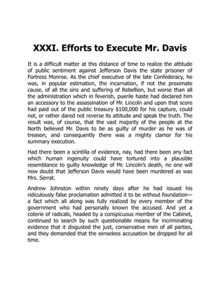 XXXI. Efforts to Execute Mr. Davis
It is a difficult matter at this distance of time to realize the attitude
of public sentiment against Jefferson Davis the state prisoner of
Fortress Monroe. As the chief executive of the late Confederacy, he
was, in popular estimation, the incarnation, if not the proximate
cause, of all the sins and suffering of Rebellion, but worse than all
the administration which in feverish, puerile haste had declared him
an accessory to the assassination of Mr. Lincoln and upon that score
had paid out of the public treasury $100,000 for his capture, could
not, or rather dared not reverse its attitude and speak the truth. The
result was, of course, that the vast majority of the people at the
North believed Mr. Davis to be as guilty of murder as he was of
treason, and consequently there was a mighty clamor for his
summary execution.
Had there been a scintilla of evidence, nay, had there been any fact
which human ingenuity could have tortured into a plausible
resemblance to guilty knowledge of Mr. Lincoln’s death, no one will
now doubt that Jefferson Davis would have been murdered as was
Mrs. Serrat.
Andrew Johnston within ninety days after he had issued his
ridiculously false proclamation admitted it to be without foundation—
a fact which all along was fully realized by every member of the
government who had personally known the accused. And yet a
coterie of radicals, headed by a conspicuous member of the Cabinet,
continued to search by such questionable means for incriminating
evidence that it disgusted the just, conservative men of all parties,
and they demanded that the senseless accusation be dropped for all
time.
 
