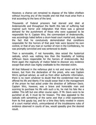 However, a chance yet remained to dispose of the fallen chieftain
without incurring any of the trouble and risk that must arise from a
trial according to the laws of the land.
Thousands of Federal prisoners had starved and died at
Andersonville and throughout the North this tale of suffering had
inspired such horror and indignation that there was a general
demand for the punishment of those who were supposed to be
responsible for it. Captain Wirz, the commandant of Andersonville,
was accordingly haled before a drum-head court martial and, despite
the fact that he conclusively demonstrated that conditions
responsible for the horrors of that pest hole were beyond his own
control, or that of any man or number of men in the Confederacy, he
was promptly convicted and was sentenced to death.
Then a serviceable, if not honorable, idea seized the hysterical
radicals, which was nothing less than the feasibility of holding
Jefferson Davis responsible for the horrors of Andersonville. But
there again the ingenuity of malice failed to discover any evidence
except that which was highly creditable to the intended victim.
All that followed in the nefarious plot is not and never will be fully
known, but from the declaration of the priest, who was Captain
Wirz’s spiritual adviser, as well as from other authentic information,
there is no room whatever to doubt that the condemned man was
offered his life and liberty if he would swear that in the management
of the prison he had acted under the direction of Jefferson Davis.
Captain Wirz, however, was a brave and honorable man and
scorning to purchase his life with such a lie, he met his fate like a
soldier. This left but one other course open. If Mr. Davis were to be
punished at all, it must be for treason. The idea appealed to the
radicals with something of the same zest that a child experiences
from its first gaudy toy, and for a time they fairly reveled in visions
of a court martial which, unincumbered of the troublesome rules of
evidence observed in courts of law, would speedily give the desired
result.
 