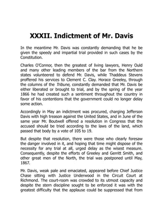 XXXII. Indictment of Mr. Davis
In the meantime Mr. Davis was constantly demanding that he be
given the speedy and impartial trial provided in such cases by the
Constitution.
Charles O’Connor, then the greatest of living lawyers, Henry Ould
and many other leading members of the bar from the Northern
states volunteered to defend Mr. Davis, while Thaddeus Stevens
proffered his services to Clement C. Clay. Horace Greeley, through
the columns of the Tribune, constantly demanded that Mr. Davis be
either liberated or brought to trial, and by the spring of the year
1866 he had created such a sentiment throughout the country in
favor of his contentions that the government could no longer delay
some action.
Accordingly in May an indictment was procured, charging Jefferson
Davis with high treason against the United States, and in June of the
same year Mr. Boutwell offered a resolution in Congress that the
accused should be tried according to the laws of the land, which
passed that body by a vote of 105 to 19.
But despite that resolution, there were those who clearly foresaw
the danger involved in it, and hoping that time might dispose of the
necessity for any trial at all, urged delay as the wisest measure.
Consequently, despite the efforts of Greeley and Gerritt Smith, and
other great men of the North, the trial was postponed until May,
1867.
Mr. Davis, weak pale and emaciated, appeared before Chief Justice
Chase sitting with Justice Underwood in the Circuit Court at
Richmond. The court-room was crowded to its utmost capacity and
despite the stern discipline sought to be enforced it was with the
greatest difficulty that the applause could be suppressed that from
 