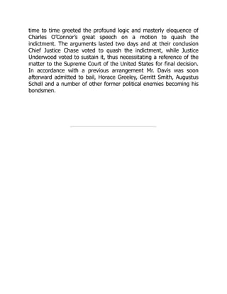time to time greeted the profound logic and masterly eloquence of
Charles O’Connor’s great speech on a motion to quash the
indictment. The arguments lasted two days and at their conclusion
Chief Justice Chase voted to quash the indictment, while Justice
Underwood voted to sustain it, thus necessitating a reference of the
matter to the Supreme Court of the United States for final decision.
In accordance with a previous arrangement Mr. Davis was soon
afterward admitted to bail, Horace Greeley, Gerritt Smith, Augustus
Schell and a number of other former political enemies becoming his
bondsmen.
 