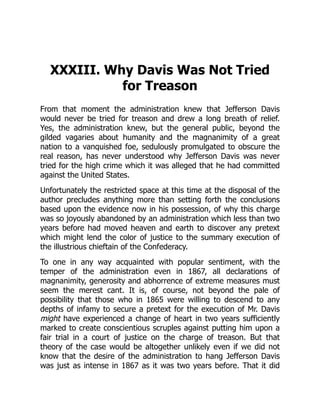XXXIII. Why Davis Was Not Tried
for Treason
From that moment the administration knew that Jefferson Davis
would never be tried for treason and drew a long breath of relief.
Yes, the administration knew, but the general public, beyond the
gilded vagaries about humanity and the magnanimity of a great
nation to a vanquished foe, sedulously promulgated to obscure the
real reason, has never understood why Jefferson Davis was never
tried for the high crime which it was alleged that he had committed
against the United States.
Unfortunately the restricted space at this time at the disposal of the
author precludes anything more than setting forth the conclusions
based upon the evidence now in his possession, of why this charge
was so joyously abandoned by an administration which less than two
years before had moved heaven and earth to discover any pretext
which might lend the color of justice to the summary execution of
the illustrious chieftain of the Confederacy.
To one in any way acquainted with popular sentiment, with the
temper of the administration even in 1867, all declarations of
magnanimity, generosity and abhorrence of extreme measures must
seem the merest cant. It is, of course, not beyond the pale of
possibility that those who in 1865 were willing to descend to any
depths of infamy to secure a pretext for the execution of Mr. Davis
might have experienced a change of heart in two years sufficiently
marked to create conscientious scruples against putting him upon a
fair trial in a court of justice on the charge of treason. But that
theory of the case would be altogether unlikely even if we did not
know that the desire of the administration to hang Jefferson Davis
was just as intense in 1867 as it was two years before. That it did
 