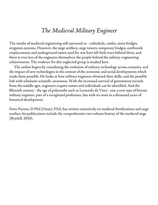 The Medieval Military Engineer
The results of medieval engineering still surround us - cathedrals, castles, stone bridges,
irrigation systems. However, the siege artillery, siege towers, temporary bridges, earthwork
emplacements and underground mines used for war have left little trace behind them; and
there is even less of the engineers themselves: the people behind the military engineering
achievements. The evidence for this neglected group is studied here.
The author begins by considering the evolution of military technology across centuries, and
the impact of new technologies in the context of the economic and social developments which
made them possible. He looks at how military engineers obtained their skills, and the possible
link with scholastic scientific awareness. With the increased survival of government records
from the middle ages, engineers acquire names and individuals can be identified. And the
fifteenth century - the age of polymaths such as Leonardo da Vinci - saw a new type of literate
military engineer, part of a recognized profession, but with its roots in a thousand years of
historical development.
Peter Purton, D Phil (Oxon), FSA, has written extensively on medieval fortifications and siege
warfare; his publications include the comprehensive two-volume history of the medieval siege
(Boydell, 2010).
 