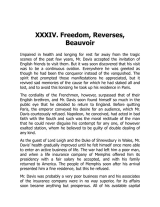 XXXIV. Freedom, Reverses,
Beauvoir
Impaired in health and longing for rest far away from the tragic
scenes of the past few years, Mr. Davis accepted the invitation of
English friends to visit them. But it was soon discovered that his visit
was to be a continuous ovation. Everywhere he was greeted as
though he had been the conqueror instead of the vanquished. The
spirit that prompted those manifestations he appreciated, but it
revived sad memories of the cause for which he had staked all and
lost, and to avoid this lionizing he took up his residence in Paris.
The cordiality of the Frenchmen, however, surpassed that of their
English brethren, and Mr. Davis soon found himself so much in the
public eye that he decided to return to England. Before quitting
Paris, the emperor conveyed his desire for an audience, which Mr.
Davis courteously refused. Napoleon, he conceived, had acted in bad
faith with the South and such was the moral rectitude of the man
that he could never disguise his contempt for any one, of however
exalted station, whom he believed to be guilty of double dealing of
any kind.
As the guest of Lord Leigh and the Duke of Shrewsbury in Wales, Mr.
Davis’ health gradually improved until he felt himself once more able
to enter an active business of life. The war had left him a poor man,
and when a life insurance company of Memphis offered him its
presidency with a fair salary he accepted, and with his family
returned to America. The people of Memphis soon after his arrival
presented him a fine residence, but this he refused.
Mr. Davis was probably a very poor business man and his associates
of the insurance company were in no way superior, for its affairs
soon became anything but prosperous. All of his available capital
 
