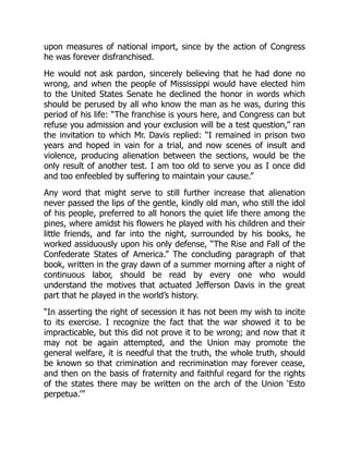 upon measures of national import, since by the action of Congress
he was forever disfranchised.
He would not ask pardon, sincerely believing that he had done no
wrong, and when the people of Mississippi would have elected him
to the United States Senate he declined the honor in words which
should be perused by all who know the man as he was, during this
period of his life: “The franchise is yours here, and Congress can but
refuse you admission and your exclusion will be a test question,” ran
the invitation to which Mr. Davis replied: “I remained in prison two
years and hoped in vain for a trial, and now scenes of insult and
violence, producing alienation between the sections, would be the
only result of another test. I am too old to serve you as I once did
and too enfeebled by suffering to maintain your cause.”
Any word that might serve to still further increase that alienation
never passed the lips of the gentle, kindly old man, who still the idol
of his people, preferred to all honors the quiet life there among the
pines, where amidst his flowers he played with his children and their
little friends, and far into the night, surrounded by his books, he
worked assiduously upon his only defense, “The Rise and Fall of the
Confederate States of America.” The concluding paragraph of that
book, written in the gray dawn of a summer morning after a night of
continuous labor, should be read by every one who would
understand the motives that actuated Jefferson Davis in the great
part that he played in the world’s history.
“In asserting the right of secession it has not been my wish to incite
to its exercise. I recognize the fact that the war showed it to be
impracticable, but this did not prove it to be wrong; and now that it
may not be again attempted, and the Union may promote the
general welfare, it is needful that the truth, the whole truth, should
be known so that crimination and recrimination may forever cease,
and then on the basis of fraternity and faithful regard for the rights
of the states there may be written on the arch of the Union ‘Esto
perpetua.’”
 