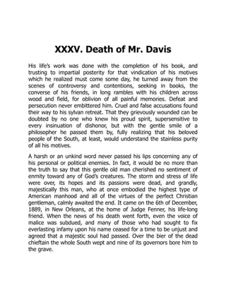 XXXV. Death of Mr. Davis
His life’s work was done with the completion of his book, and
trusting to impartial posterity for that vindication of his motives
which he realized must come some day, he turned away from the
scenes of controversy and contentions, seeking in books, the
converse of his friends, in long rambles with his children across
wood and field, for oblivion of all painful memories. Defeat and
persecution never embittered him. Cruel and false accusations found
their way to his sylvan retreat. That they grievously wounded can be
doubted by no one who knew his proud spirit, supersensitive to
every insinuation of dishonor, but with the gentle smile of a
philosopher he passed them by, fully realizing that his beloved
people of the South, at least, would understand the stainless purity
of all his motives.
A harsh or an unkind word never passed his lips concerning any of
his personal or political enemies. In fact, it would be no more than
the truth to say that this gentle old man cherished no sentiment of
enmity toward any of God’s creatures. The storm and stress of life
were over, its hopes and its passions were dead, and grandly,
majestically this man, who at once embodied the highest type of
American manhood and all of the virtues of the perfect Christian
gentleman, calmly awaited the end. It came on the 6th of December,
1889, in New Orleans, at the home of Judge Fenner, his life-long
friend. When the news of his death went forth, even the voice of
malice was subdued, and many of those who had sought to fix
everlasting infamy upon his name ceased for a time to be unjust and
agreed that a majestic soul had passed. Over the bier of the dead
chieftain the whole South wept and nine of its governors bore him to
the grave.
 