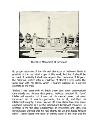 The Davis Monument at Richmond
No proper estimate of the life and character of Jefferson Davis is
possible in the restricted scope of this work, but lest I should be
accused of partiality I shall here append the conclusion of Ridpath,
the historian, written after a residence of almost a year under the
same roof with Mr. Davis, which I heartily endorse as a correct
estimate of the man.
“Before I had been with Mr. Davis three days every preconceived
idea utterly and forever disappeared. Nobody doubted Mr. Davis’
intellectual capacity, but it was not his mental power that most
impressed me. It was his goodness, first of all, and then his
intellectual integrity. I never saw an old man whose face bore more
emphatic evidences of a gentle, refined and benignant character. He
seemed to me the ideal embodiment of ‘sweetness and light.’ His
conversation showed that he had ‘charity for all and malice toward
none.’ I never heard him utter an unkind word of any man and he
 