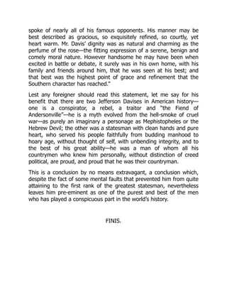 spoke of nearly all of his famous opponents. His manner may be
best described as gracious, so exquisitely refined, so courtly, yet
heart warm. Mr. Davis’ dignity was as natural and charming as the
perfume of the rose—the fitting expression of a serene, benign and
comely moral nature. However handsome he may have been when
excited in battle or debate, it surely was in his own home, with his
family and friends around him, that he was seen at his best; and
that best was the highest point of grace and refinement that the
Southern character has reached.”
Lest any foreigner should read this statement, let me say for his
benefit that there are two Jefferson Davises in American history—
one is a conspirator, a rebel, a traitor and “the Fiend of
Andersonville”—he is a myth evolved from the hell-smoke of cruel
war—as purely an imaginary a personage as Mephistopheles or the
Hebrew Devil; the other was a statesman with clean hands and pure
heart, who served his people faithfully from budding manhood to
hoary age, without thought of self, with unbending integrity, and to
the best of his great ability—he was a man of whom all his
countrymen who knew him personally, without distinction of creed
political, are proud, and proud that he was their countryman.
This is a conclusion by no means extravagant, a conclusion which,
despite the fact of some mental faults that prevented him from quite
attaining to the first rank of the greatest statesman, nevertheless
leaves him pre-eminent as one of the purest and best of the men
who has played a conspicuous part in the world’s history.
FINIS.
 