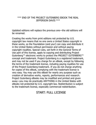 *** END OF THE PROJECT GUTENBERG EBOOK THE REAL
JEFFERSON DAVIS ***
Updated editions will replace the previous one—the old editions will
be renamed.
Creating the works from print editions not protected by U.S.
copyright law means that no one owns a United States copyright in
these works, so the Foundation (and you!) can copy and distribute it
in the United States without permission and without paying
copyright royalties. Special rules, set forth in the General Terms of
Use part of this license, apply to copying and distributing Project
Gutenberg™ electronic works to protect the PROJECT GUTENBERG™
concept and trademark. Project Gutenberg is a registered trademark,
and may not be used if you charge for an eBook, except by following
the terms of the trademark license, including paying royalties for use
of the Project Gutenberg trademark. If you do not charge anything
for copies of this eBook, complying with the trademark license is
very easy. You may use this eBook for nearly any purpose such as
creation of derivative works, reports, performances and research.
Project Gutenberg eBooks may be modified and printed and given
away—you may do practically ANYTHING in the United States with
eBooks not protected by U.S. copyright law. Redistribution is subject
to the trademark license, especially commercial redistribution.
START: FULL LICENSE
 