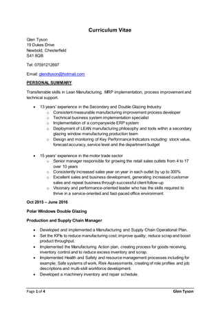 Page 1 of 4 Glen Tyson
Curriculum Vitae
Glen Tyson
19 Dukes Drive
Newbold, Chesterfield
S41 8QB
Tel: 07591212697
Email: glendtyson@hotmail.com
PERSONAL SUMMARY
Transferrable skills in Lean Manufacturing, MRP implementation, process improvement and
technical support.
 13 years' experience in the Secondary and Double Glazing Industry
o Consistent measurable manufacturing improvement process developer
o Technical business system implementation specialist
o Implementation of a companywide ERP system
o Deployment of LEAN manufacturing philosophy and tools within a secondary
glazing window manufacturing production team
o Design and monitoring of Key Performance Indicators including: stock value,
forecast accuracy, service level and the department budget
 15 years' experience in the motor trade sector
o Senior manager responsible for growing the retail sales outlets from 4 to 17
over 10 years
o Consistently increased sales year on year in each outlet by up to 300%
o Excellent sales and business development, generating increased customer
sales and repeat business through successful client follow-up
o Visionary and performance-oriented leader who has the skills required to
thrive in a service-oriented and fast-paced office environment.
Oct 2015 – June 2016
Polar Windows Double Glazing
Production and Supply Chain Manager
 Developed and implemented a Manufacturing and Supply Chain Operational Plan.
 Set the KPIs to reduce manufacturing cost; improve quality; reduce scrap and boost
product throughput.
 Implemented the Manufacturing Action plan, creating process for goods receiving,
inventory control and to reduce excess inventory and scrap.
 Implemented Health and Safety and resource management processes including for
example; Safe systems of work, Risk Assessments, creating of role profiles and job
descriptions and multi-skill workforce development.
 Developed a machinery inventory and repair schedule.
 