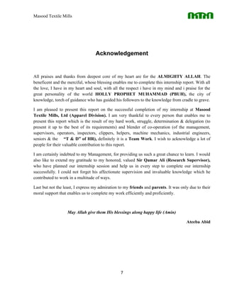 Masood Textile Mills




                                  Acknowledgement


All praises and thanks from deepest core of my heart are for the ALMIGHTY ALLAH. The
beneficent and the merciful, whose blessing enables me to complete this internship report. With all
the love, I have in my heart and soul, with all the respect i have in my mind and i praise for the
great personality of the world HOLLY PROPHET MUHAMMAD (PBUH), the city of
knowledge, torch of guidance who has guided his followers to the knowledge from cradle to grave.

I am pleased to present this report on the successful completion of my internship at Masood
Textile Mills, Ltd (Apparel Division). I am very thankful to every person that enables me to
present this report which is the result of my hard work, struggle, determination & delegation (to
present it up to the best of its requirements) and blender of co-operation (of the management,
supervisors, operators, inspectors, clippers, helpers, machine mechanics, industrial engineers,
seniors & the “T & D” of HR), definitely it is a Team Work. I wish to acknowledge a lot of
people for their valuable contribution to this report.

I am certainly indebted to my Management, for providing us such a great chance to learn. I would
also like to extend my gratitude to my honored, valued Sir Qamar Ali (Research Supervisor),
who have planned our internship session and help us in every step to complete our internship
successfully. I could not forget his affectionate supervision and invaluable knowledge which he
contributed to work in a multitude of ways.

Last but not the least, I express my admiration to my friends and parents. It was only due to their
moral support that enables us to complete my work efficiently and proficiently.



                   May Allah give them His blessings along happy life (Amin)

                                                                                     Ateeba Abid




                                                7
 