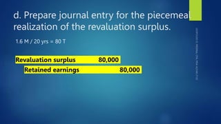 d. Prepare journal entry for the piecemeal
realization of the revaluation surplus.
1.6 M / 20 yrs = 80 T
Revaluation surplus 80,000
Retained earnings 80,000
 