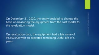 On December 31, 2020, the entity decided to change the
basis of measuring the equipment from the cost model to
the revaluation model.
On revaluation date, the equipment had a fair value of
P4,550,000 with an expected remaining useful life of 5
years.
 