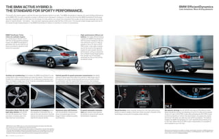 THE BMW ACTIVE HYBRID  : 
THE STANDARD FOR SPORTY PERFORMANCE. 
The world’s fi rst sports sedan is now the fi rst and most dynamic hybrid in its class. The BMW ActiveHybrid  delivers the same thrilling performance 
as the BMW  i, but with a dramatic increase in effi ciency and a decrease in emissions. It is also the fi rst time that BMW ActiveHybrid technology 
has been integrated right from the start into the design of a new vehicle. As a result, the component that usually compromises passenger and cargo 
space in hybrid vehicles – the battery – has now been ingeniously placed under the fl oor of the trunk. This ensures ample storage space and use of 
the handy through-loading feature. In the BMW ActiveHybrid  , there is no sacrifi ce in comfort or convenience. 
BMW TwinPower Turbo 
inline six-cylinder engine: 
by combining an electric motor 
with the  . -liter gasoline-powered 
engine, the BMW ActiveHybrid  
generates  hp and  lb-ft of 
torque to achieve a dynamic  - 
time of  . seconds. 
Auxiliary air conditioning: this enables the BMW ActiveHybrid  to be 
cooled down a few minutes before you enter the vehicle. This function is 
handled by a battery-powered electric air conditioning compressor and 
does not require a single drop of fuel. It can be conveniently activated from 
a distance, using the vehicle’s key fob. 
36 37 
High-performance lithium-ion 
battery: this highly effi cient battery 
supplies the BMW ActiveHybrid  
with the power needed for electric-only 
driving for up to  . miles at 
speeds of up to  mph in ECO 
PRO mode. It also adds a tempo-rary 
 -hp boost to the gasoline 
engine for even greater dynamic 
performance. Using an advanced 
form of Brake Energy Regeneration, 
this storage unit is recharged 
whenever you lift your foot off the 
accelerator pedal. 
Hybrid-specifi c  -speed automatic transmission: the tightly 
spaced  -speed gear ratios allow the vehicle to make better use of 
the optimum rev range, enhancing fuel economy and shift comfort. 
In combination with the Hybrid Start-Stop function, this increases 
driving comfort while greatly lowering fuel consumption and emissions. 
Streamline (Style  )  x  . 
light alloy wheels with  / 
run-fl at all-season tires. These 
exclusive, innovative aero rims 
help lower fuel consumption. 
ActiveHybrid  badging behind 
the signature Hofmeister kink, as 
well as the satin aluminum window 
frames and window recess fi nishers, 
identify the special vehicle. 
Aluminum door-sill fi nishers 
with ActiveHybrid  lettering lead 
driver and passengers into an 
elegant interior marked by quality 
workmanship. 
 -speed automatic transmis-sion 
gear selector lever features 
an aluminum surround with special 
ActiveHybrid  signature. 
 BMW AG test results. BMW urges you to obey all posted speed laws and always wear safety belts. 
 Run-fl at tires do not come equipped with a spare tire and wheel. 
 Please note: Driving over rough or damaged road surfaces, as well as debris, curbs and other obstacles, 
can cause serious damage to wheels, tires and suspension parts. This is more likely to occur with low-profi 
le tires, which provide less cushioning between the wheel and the road. Be careful to avoid road 
hazards and reduce your speed, especially if your vehicle is equipped with low-profi le tires. 
BMW ActiveHybrid 3 
Boost function: when required, energy from the high-performance 
battery is used to enable a short-term boost of power. A benefi t of this 
technology is strong and immediate power delivery. 
BMW EfficientDynamics 
Less emissions. More driving pleasure. 
All-electric driving: the  kW ( hp) output of the electric motor 
allows all-electric driving over distances of up to  . miles and at speeds 
of up to  mph in ECO PRO mode. After activating the ECO PRO mode 
via Driving Dynamics Control, the transmission uncouples the engine 
and shuts it off when you take your foot off the accelerator. This feature 
enables the BMW ActiveHybrid  to “sail” downhill almost silently at up 
to  mph. When the ECO PRO mode is deactivated, it is possible to 
sail at speeds of up to  mph. 
Wheel and tire specifi cations are subject to change. Get the latest information on BMW standard and 
optional features, packages and technical specifi cations. Visit bmwusa.com, select the BMW model 
of your choice, and click on “Features & Specs.” 
 