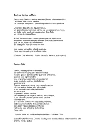 Contra o Vento e as Marés 
Este poema (contra o vento e as marés) levará minha assinatura. 
Deixo-lhes seis sílabas sonoras, 
um olhar que sempre traz (como um passarinho ferido) ternura, 
Um anseio de profundas águas mornas, 
um gabinete escuro em que a única luz são esses versos meus, 
um dedal muito usado para suas noites de enfado, 
um retrato de nossos filhos. 
A mais linda bala desta pistola que sempre me acompanha, 
a memória indelével (sempre latente e profunda) das crianças 
que, um dia, você e eu concebemos, 
e o pedaço de vida que resta em mim. 
Isso eu dou (convicto e feliz) à revolução 
Nada que nos pode unir terá força maior. 
(Ernesto "Che" Guevara - Poema dedicado à Aleida, sua esposa) 
Canto a Fidel 
Vamos, ardoso profeta da alvorada, 
por caminhos longínquos e desconhecidos, 
liberar o grande caimão verde* que você tanto ama... 
Quando soar o primeiro tiro 
e na virginal surpresa toda selva despertar, 
lá, ao seu lado, seremos combatentes 
você nos terá. 
Quando sua voz proclamar para os quatro ventos 
reforma agrária, justiça, pão e liberdade, 
lá, ao seu lado, com sotaque idêntico, 
você nos terá. 
E quando o final da batalha 
para a operação de limpeza contra o tirano chegar, 
lá, ao seu lado, prontos para a última batalha, 
você nos terá... 
E se o nosso caminho for bloqueado pelo ferro, 
pedimos uma mortalha de lágrimas cubanas 
para cobrir nossos ossos guerrilheiros 
no trânsito para a história da América. 
Nada mais. 
* Caimão verde era o nome alegórico atribuído à ilha de Cuba. 
(Ernesto "Che" Guevara - poema escrito pouco tempo antes de embarcarem no iate 
Granma rumo à Cuba) 
