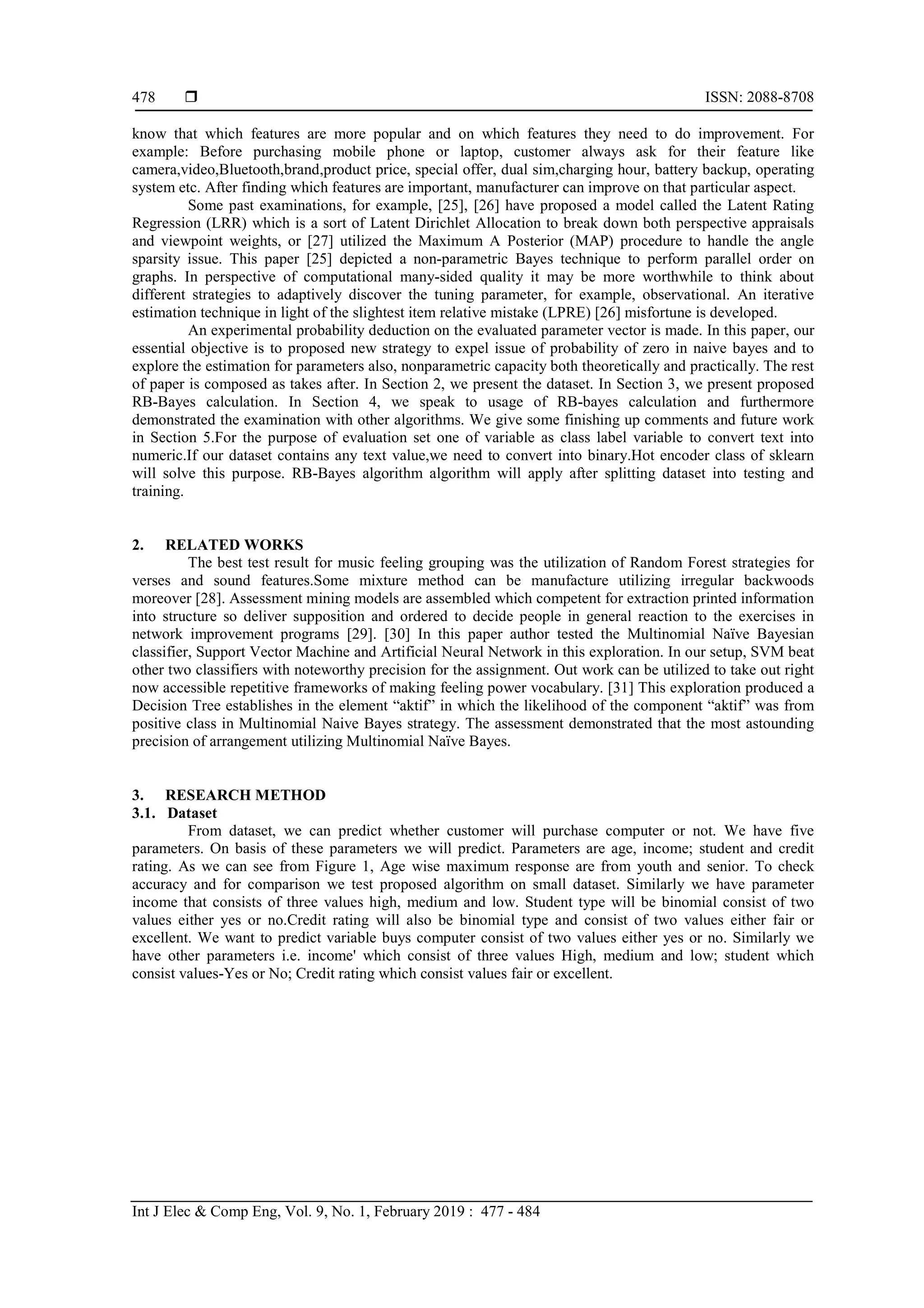  ISSN: 2088-8708
Int J Elec & Comp Eng, Vol. 9, No. 1, February 2019 : 477 - 484
478
know that which features are more popular and on which features they need to do improvement. For
example: Before purchasing mobile phone or laptop, customer always ask for their feature like
camera,video,Bluetooth,brand,product price, special offer, dual sim,charging hour, battery backup, operating
system etc. After finding which features are important, manufacturer can improve on that particular aspect.
Some past examinations, for example, [25], [26] have proposed a model called the Latent Rating
Regression (LRR) which is a sort of Latent Dirichlet Allocation to break down both perspective appraisals
and viewpoint weights, or [27] utilized the Maximum A Posterior (MAP) procedure to handle the angle
sparsity issue. This paper [25] depicted a non-parametric Bayes technique to perform parallel order on
graphs. In perspective of computational many-sided quality it may be more worthwhile to think about
different strategies to adaptively discover the tuning parameter, for example, observational. An iterative
estimation technique in light of the slightest item relative mistake (LPRE) [26] misfortune is developed.
An experimental probability deduction on the evaluated parameter vector is made. In this paper, our
essential objective is to proposed new strategy to expel issue of probability of zero in naive bayes and to
explore the estimation for parameters also, nonparametric capacity both theoretically and practically. The rest
of paper is composed as takes after. In Section 2, we present the dataset. In Section 3, we present proposed
RB-Bayes calculation. In Section 4, we speak to usage of RB-bayes calculation and furthermore
demonstrated the examination with other algorithms. We give some finishing up comments and future work
in Section 5.For the purpose of evaluation set one of variable as class label variable to convert text into
numeric.If our dataset contains any text value,we need to convert into binary.Hot encoder class of sklearn
will solve this purpose. RB-Bayes algorithm algorithm will apply after splitting dataset into testing and
training.
2. RELATED WORKS
The best test result for music feeling grouping was the utilization of Random Forest strategies for
verses and sound features.Some mixture method can be manufacture utilizing irregular backwoods
moreover [28]. Assessment mining models are assembled which competent for extraction printed information
into structure so deliver supposition and ordered to decide people in general reaction to the exercises in
network improvement programs [29]. [30] In this paper author tested the Multinomial Naïve Bayesian
classifier, Support Vector Machine and Artificial Neural Network in this exploration. In our setup, SVM beat
other two classifiers with noteworthy precision for the assignment. Out work can be utilized to take out right
now accessible repetitive frameworks of making feeling power vocabulary. [31] This exploration produced a
Decision Tree establishes in the element “aktif” in which the likelihood of the component “aktif” was from
positive class in Multinomial Naive Bayes strategy. The assessment demonstrated that the most astounding
precision of arrangement utilizing Multinomial Naïve Bayes.
3. RESEARCH METHOD
3.1. Dataset
From dataset, we can predict whether customer will purchase computer or not. We have five
parameters. On basis of these parameters we will predict. Parameters are age, income; student and credit
rating. As we can see from Figure 1, Age wise maximum response are from youth and senior. To check
accuracy and for comparison we test proposed algorithm on small dataset. Similarly we have parameter
income that consists of three values high, medium and low. Student type will be binomial consist of two
values either yes or no.Credit rating will also be binomial type and consist of two values either fair or
excellent. We want to predict variable buys computer consist of two values either yes or no. Similarly we
have other parameters i.e. income' which consist of three values High, medium and low; student which
consist values-Yes or No; Credit rating which consist values fair or excellent.
 
