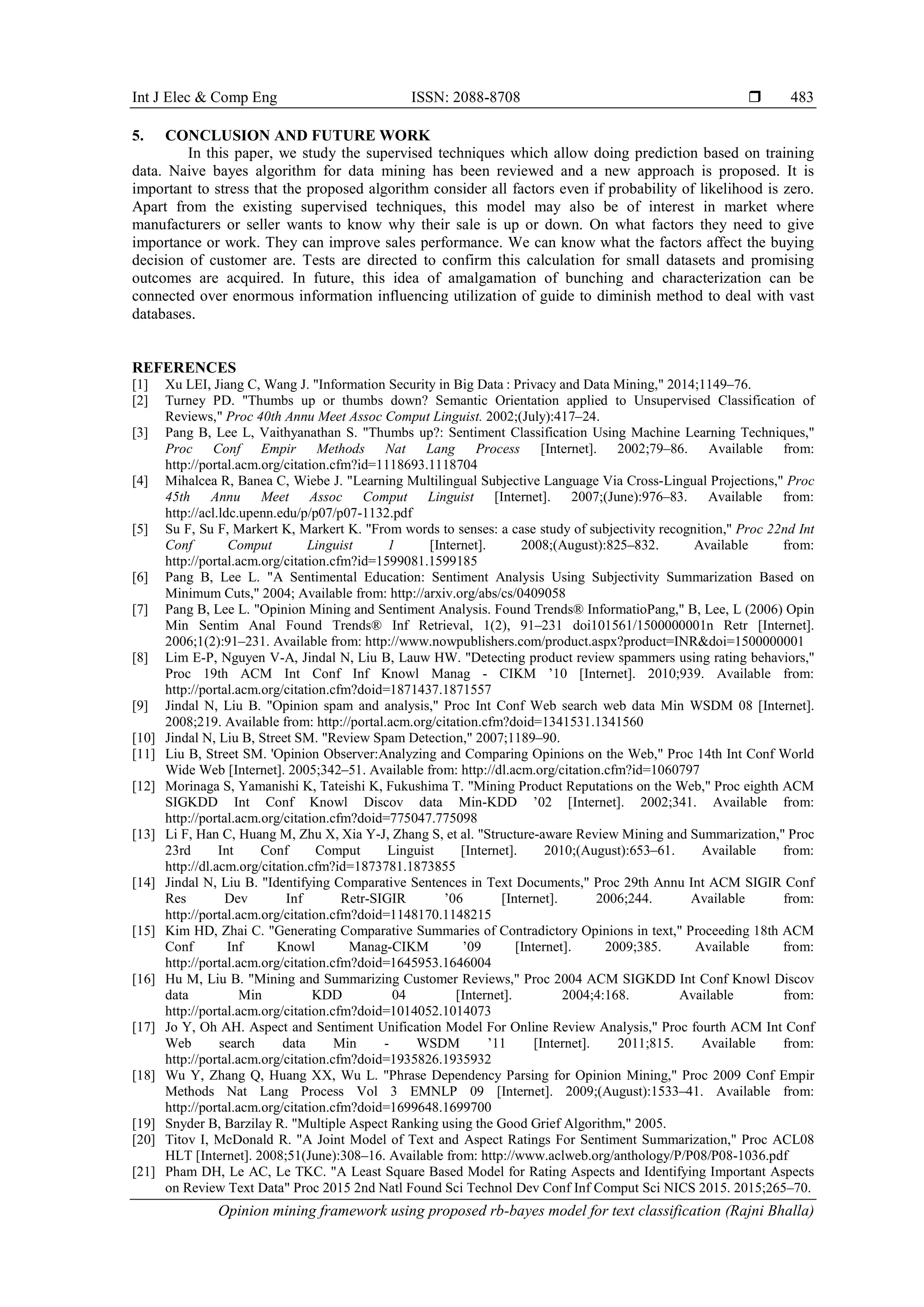 Int J Elec & Comp Eng ISSN: 2088-8708 
Opinion mining framework using proposed rb-bayes model for text classification (Rajni Bhalla)
483
5. CONCLUSION AND FUTURE WORK
In this paper, we study the supervised techniques which allow doing prediction based on training
data. Naive bayes algorithm for data mining has been reviewed and a new approach is proposed. It is
important to stress that the proposed algorithm consider all factors even if probability of likelihood is zero.
Apart from the existing supervised techniques, this model may also be of interest in market where
manufacturers or seller wants to know why their sale is up or down. On what factors they need to give
importance or work. They can improve sales performance. We can know what the factors affect the buying
decision of customer are. Tests are directed to confirm this calculation for small datasets and promising
outcomes are acquired. In future, this idea of amalgamation of bunching and characterization can be
connected over enormous information influencing utilization of guide to diminish method to deal with vast
databases.
REFERENCES
[1] Xu LEI, Jiang C, Wang J. "Information Security in Big Data : Privacy and Data Mining," 2014;1149–76.
[2] Turney PD. "Thumbs up or thumbs down? Semantic Orientation applied to Unsupervised Classification of
Reviews," Proc 40th Annu Meet Assoc Comput Linguist. 2002;(July):417–24.
[3] Pang B, Lee L, Vaithyanathan S. "Thumbs up?: Sentiment Classification Using Machine Learning Techniques,"
Proc Conf Empir Methods Nat Lang Process [Internet]. 2002;79–86. Available from:
http://portal.acm.org/citation.cfm?id=1118693.1118704
[4] Mihalcea R, Banea C, Wiebe J. "Learning Multilingual Subjective Language Via Cross-Lingual Projections," Proc
45th Annu Meet Assoc Comput Linguist [Internet]. 2007;(June):976–83. Available from:
http://acl.ldc.upenn.edu/p/p07/p07-1132.pdf
[5] Su F, Su F, Markert K, Markert K. "From words to senses: a case study of subjectivity recognition," Proc 22nd Int
Conf Comput Linguist 1 [Internet]. 2008;(August):825–832. Available from:
http://portal.acm.org/citation.cfm?id=1599081.1599185
[6] Pang B, Lee L. "A Sentimental Education: Sentiment Analysis Using Subjectivity Summarization Based on
Minimum Cuts," 2004; Available from: http://arxiv.org/abs/cs/0409058
[7] Pang B, Lee L. "Opinion Mining and Sentiment Analysis. Found Trends® InformatioPang," B, Lee, L (2006) Opin
Min Sentim Anal Found Trends® Inf Retrieval, 1(2), 91–231 doi101561/1500000001n Retr [Internet].
2006;1(2):91–231. Available from: http://www.nowpublishers.com/product.aspx?product=INR&doi=1500000001
[8] Lim E-P, Nguyen V-A, Jindal N, Liu B, Lauw HW. "Detecting product review spammers using rating behaviors,"
Proc 19th ACM Int Conf Inf Knowl Manag - CIKM ’10 [Internet]. 2010;939. Available from:
http://portal.acm.org/citation.cfm?doid=1871437.1871557
[9] Jindal N, Liu B. "Opinion spam and analysis," Proc Int Conf Web search web data Min WSDM 08 [Internet].
2008;219. Available from: http://portal.acm.org/citation.cfm?doid=1341531.1341560
[10] Jindal N, Liu B, Street SM. "Review Spam Detection," 2007;1189–90.
[11] Liu B, Street SM. 'Opinion Observer:Analyzing and Comparing Opinions on the Web," Proc 14th Int Conf World
Wide Web [Internet]. 2005;342–51. Available from: http://dl.acm.org/citation.cfm?id=1060797
[12] Morinaga S, Yamanishi K, Tateishi K, Fukushima T. "Mining Product Reputations on the Web," Proc eighth ACM
SIGKDD Int Conf Knowl Discov data Min-KDD ’02 [Internet]. 2002;341. Available from:
http://portal.acm.org/citation.cfm?doid=775047.775098
[13] Li F, Han C, Huang M, Zhu X, Xia Y-J, Zhang S, et al. "Structure-aware Review Mining and Summarization," Proc
23rd Int Conf Comput Linguist [Internet]. 2010;(August):653–61. Available from:
http://dl.acm.org/citation.cfm?id=1873781.1873855
[14] Jindal N, Liu B. "Identifying Comparative Sentences in Text Documents," Proc 29th Annu Int ACM SIGIR Conf
Res Dev Inf Retr-SIGIR ’06 [Internet]. 2006;244. Available from:
http://portal.acm.org/citation.cfm?doid=1148170.1148215
[15] Kim HD, Zhai C. "Generating Comparative Summaries of Contradictory Opinions in text," Proceeding 18th ACM
Conf Inf Knowl Manag-CIKM ’09 [Internet]. 2009;385. Available from:
http://portal.acm.org/citation.cfm?doid=1645953.1646004
[16] Hu M, Liu B. "Mining and Summarizing Customer Reviews," Proc 2004 ACM SIGKDD Int Conf Knowl Discov
data Min KDD 04 [Internet]. 2004;4:168. Available from:
http://portal.acm.org/citation.cfm?doid=1014052.1014073
[17] Jo Y, Oh AH. Aspect and Sentiment Unification Model For Online Review Analysis," Proc fourth ACM Int Conf
Web search data Min - WSDM ’11 [Internet]. 2011;815. Available from:
http://portal.acm.org/citation.cfm?doid=1935826.1935932
[18] Wu Y, Zhang Q, Huang XX, Wu L. "Phrase Dependency Parsing for Opinion Mining," Proc 2009 Conf Empir
Methods Nat Lang Process Vol 3 EMNLP 09 [Internet]. 2009;(August):1533–41. Available from:
http://portal.acm.org/citation.cfm?doid=1699648.1699700
[19] Snyder B, Barzilay R. "Multiple Aspect Ranking using the Good Grief Algorithm," 2005.
[20] Titov I, McDonald R. "A Joint Model of Text and Aspect Ratings For Sentiment Summarization," Proc ACL08
HLT [Internet]. 2008;51(June):308–16. Available from: http://www.aclweb.org/anthology/P/P08/P08-1036.pdf
[21] Pham DH, Le AC, Le TKC. "A Least Square Based Model for Rating Aspects and Identifying Important Aspects
on Review Text Data" Proc 2015 2nd Natl Found Sci Technol Dev Conf Inf Comput Sci NICS 2015. 2015;265–70.
 