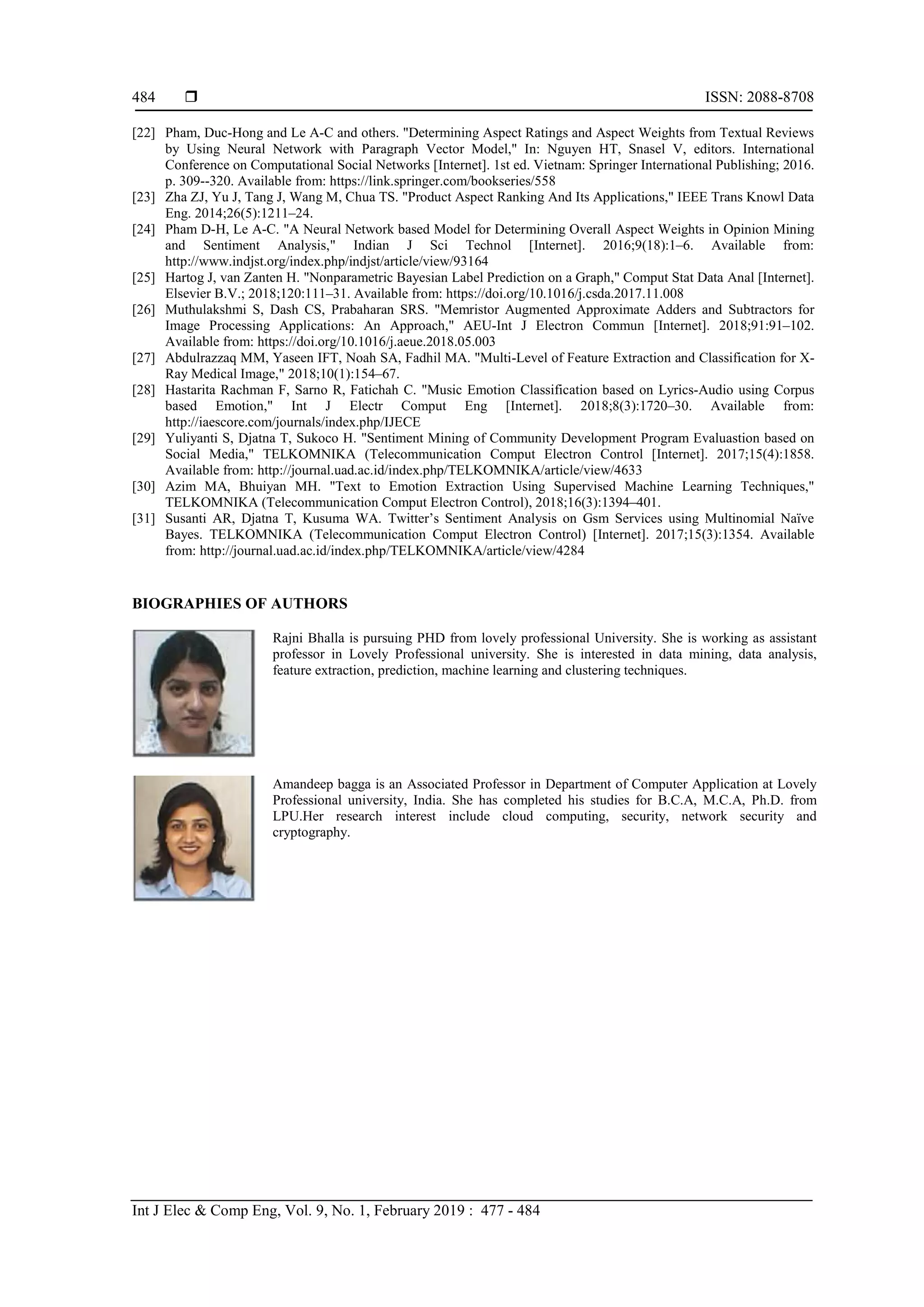  ISSN: 2088-8708
Int J Elec & Comp Eng, Vol. 9, No. 1, February 2019 : 477 - 484
484
[22] Pham, Duc-Hong and Le A-C and others. "Determining Aspect Ratings and Aspect Weights from Textual Reviews
by Using Neural Network with Paragraph Vector Model," In: Nguyen HT, Snasel V, editors. International
Conference on Computational Social Networks [Internet]. 1st ed. Vietnam: Springer International Publishing; 2016.
p. 309--320. Available from: https://link.springer.com/bookseries/558
[23] Zha ZJ, Yu J, Tang J, Wang M, Chua TS. "Product Aspect Ranking And Its Applications," IEEE Trans Knowl Data
Eng. 2014;26(5):1211–24.
[24] Pham D-H, Le A-C. "A Neural Network based Model for Determining Overall Aspect Weights in Opinion Mining
and Sentiment Analysis," Indian J Sci Technol [Internet]. 2016;9(18):1–6. Available from:
http://www.indjst.org/index.php/indjst/article/view/93164
[25] Hartog J, van Zanten H. "Nonparametric Bayesian Label Prediction on a Graph," Comput Stat Data Anal [Internet].
Elsevier B.V.; 2018;120:111–31. Available from: https://doi.org/10.1016/j.csda.2017.11.008
[26] Muthulakshmi S, Dash CS, Prabaharan SRS. "Memristor Augmented Approximate Adders and Subtractors for
Image Processing Applications: An Approach," AEU-Int J Electron Commun [Internet]. 2018;91:91–102.
Available from: https://doi.org/10.1016/j.aeue.2018.05.003
[27] Abdulrazzaq MM, Yaseen IFT, Noah SA, Fadhil MA. "Multi-Level of Feature Extraction and Classification for X-
Ray Medical Image," 2018;10(1):154–67.
[28] Hastarita Rachman F, Sarno R, Fatichah C. "Music Emotion Classification based on Lyrics-Audio using Corpus
based Emotion," Int J Electr Comput Eng [Internet]. 2018;8(3):1720–30. Available from:
http://iaescore.com/journals/index.php/IJECE
[29] Yuliyanti S, Djatna T, Sukoco H. "Sentiment Mining of Community Development Program Evaluastion based on
Social Media," TELKOMNIKA (Telecommunication Comput Electron Control [Internet]. 2017;15(4):1858.
Available from: http://journal.uad.ac.id/index.php/TELKOMNIKA/article/view/4633
[30] Azim MA, Bhuiyan MH. "Text to Emotion Extraction Using Supervised Machine Learning Techniques,"
TELKOMNIKA (Telecommunication Comput Electron Control), 2018;16(3):1394–401.
[31] Susanti AR, Djatna T, Kusuma WA. Twitter’s Sentiment Analysis on Gsm Services using Multinomial Naïve
Bayes. TELKOMNIKA (Telecommunication Comput Electron Control) [Internet]. 2017;15(3):1354. Available
from: http://journal.uad.ac.id/index.php/TELKOMNIKA/article/view/4284
BIOGRAPHIES OF AUTHORS
Rajni Bhalla is pursuing PHD from lovely professional University. She is working as assistant
professor in Lovely Professional university. She is interested in data mining, data analysis,
feature extraction, prediction, machine learning and clustering techniques.
Amandeep bagga is an Associated Professor in Department of Computer Application at Lovely
Professional university, India. She has completed his studies for B.C.A, M.C.A, Ph.D. from
LPU.Her research interest include cloud computing, security, network security and
cryptography.
 