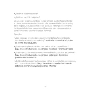 •	¿Quién	es	su	competencia?
•	¿Quién	es	su	público	objetivo?
La	agencia	y	el	representante	de	ventas	también	pueden	hacer	entender	
al cliente las consecuencias de no abordar las necesidades de marketing
de	su	negocio,	incluso	aquellas	de	las	que	quizá	no	tenga	conocimiento.	
La siguiente batería de preguntas está pensada para crear consciencia
de las funciones y características de AdWords.
Ejemplos:
•	¿Les	preocupa	el	hecho	de	no	estar	invirtiendo	lo	suficiente/de	estar	
  invirtiendo demasiado en marketing?	(aquí	debe	introducirse	la	función	
  de control del presupuesto)
•	¿Creen	que	su	plan	de	medios	no	es	todo	lo	eficaz	que	podría	ser?	
  (aquí deben	introducirse	las	funciones	de	flexibilidad	y	orientación	local)
•	¿Creen	que	quizás	no	saben	cómo	orientar	bien	la	publicidad	a	su	público?
  (aquí	deben	introducirse	las	funciones	de	elaboración	de	informes	
  y orientación de anuncios)
•	¿Están	satisfechos	con	la	afluencia	de	tráfico,	la	cantidad	de	conversiones,	
  etc.,…	que	están	recibiendo?	(aquí	deben	introducirse	las	funciones	de	
  cobertura del marketing y elaboración de informes)




                                       -6-
 