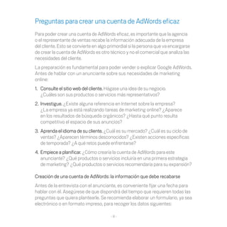 Preguntas para crear una cuenta de AdWords eficaz
Para	poder	crear	una	cuenta	de	AdWords	eficaz,	es	importante	que	la	agencia	
o el representante de ventas recabe la información adecuada de la empresa
del	cliente.	Esto	se	convierte	en	algo	primordial	si	la	persona	que	va	encargarse	
de	crear	la	cuenta	de	AdWords	es	otro	técnico	y	no	el	comercial	que	analiza	las	
necesidades del cliente.
La preparación es fundamental para poder vender o explicar Google AdWords.
Antes de hablar con un anunciante sobre sus necesidades de marketing
online:
1.	 Consulte	el	sitio	web	del	cliente. Hágase una idea de su negocio.
    ¿Cuáles son sus productos o servicios más representativos?
2. Investigue. ¿Existe alguna referencia en Internet sobre la empresa?
   ¿La empresa ya está realizando tareas de marketing online? ¿Aparece
   en	los	resultados	de	búsqueda	orgánicos?	¿Hasta	qué	punto	resulta	
   competitivo el espacio de sus anuncios?
3. Aprenda el idioma de su cliente. ¿Cuál es su mercado? ¿Cuál es su ciclo de
   ventas?	¿Aparecen	términos	desconocidos?	¿Existen	acciones	específicas	
   de	temporada?	¿A	qué	retos	puede	enfrentarse?	
4. Empiece a planificar. ¿Cómo crearía la cuenta de AdWords para este
   anunciante?	¿Qué	productos	o	servicios	incluiría	en	una	primera	estrategia	
   de	marketing?	¿Qué	productos	o	servicios	recomendaría	para	su	expansión?

Creación	de	una	cuenta	de	AdWords:	la	información	que	debe	recabarse
Antes de la entrevista con el anunciante, es conveniente fijar una fecha para
hablar	con	él.	Asegúrese	de	que	dispondrá	del	tiempo	que	requieren	todas	las	
preguntas	que	quiera	plantearle.	Se	recomienda	elaborar	un	formulario,	ya	sea	
electrónico o en formato impreso, para recoger los datos siguientes:

                                       -8-
 