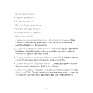 •	Nombre	de	la	empresa
•	Dirección	de	la	empresa
•	Nombre	de	contacto
•	Dirección	de	correo	electrónico
•	URL	del	sitio	web	(si	procede)
•	Fecha	de	inicio	de	la	campaña
•	Datos	de	facturación
•	¿Cuáles	son	los	objetivos	de	la	empresa	y	cómo	funciona	el	negocio?	Esta
  información permite crear grupos de anuncios y listas de palabras clave
  para lograr los objetivos del anunciante.
•	¿Cuáles	son	sus	productos	o	servicios	más	importantes?	Ayuda a determinar
  las	palabras	clave	objetivo,	los	productos	que	deben	figurar	en	el	texto	del	
  anuncio y la página de destino de enlace.
•	¿En	qué	se	diferencia	su	empresa	de	la	competencia?	La respuesta permite
  escribir	anuncios	que	les	desmarquen	de	otros	anunciantes.
•	¿Ofrecen	descuentos	o	algún	tipo	de	oferta?	La respuesta permite escribir
  anuncios	que	les	desmarquen	de	otros	anunciantes.
•	¿En	qué	zonas	opera	la	empresa?,	¿en	pueblos,	ciudades	o	áreas	de	mercado	
  designadas	(DMA)?	Esta información nos permite establecer las opciones de
  orientación local e incluir datos de carácter local en el texto del anuncio.




                                      -9-
 