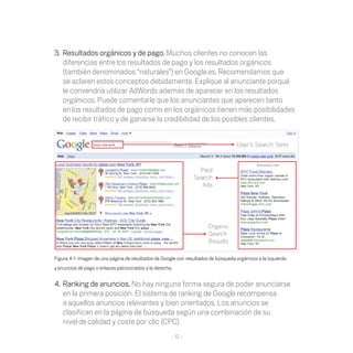 3. Resultados orgánicos y de pago. Muchos clientes no conocen las
   diferencias entre los resultados de pago y los resultados orgánicos
   (también denominados	“naturales”)	en	Google.es.	Recomendamos	que	
   se	aclaren	estos	conceptos	debidamente.	Explique	al	anunciante	porqué	
   le convendría utilizar AdWords además de aparecer en los resultados
   orgánicos.	Puede	comentarle	que	los	anunciantes	que	aparecen	tanto	
   en los resultados de pago como en los orgánicos tienen más posibilidades
   de recibir tráfico y de ganarse la credibilidad de los posibles clientes.




Figura	4-1:	imagen	de	una	página	de	resultados	de	Google	con	resultados	de	búsqueda	orgánicos	a	la	izquierda	
y anuncios de pago o enlaces patrocinados a la derecha.


4. Ranking de anuncios. No hay ninguna forma segura de poder anunciarse
   en la primera posición. El sistema de ranking de Google recompensa
   a aquellos	anuncios	relevantes	y	bien	orientados.	Los	anuncios	se	
   clasifican	en	la	página	de	búsqueda	según	una	combinación	de	su	
   nivel de calidad	y	coste	por	clic	(CPC).
                                                      - 12 -
 