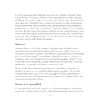 Entre los sitios propiedad de Google se encuentra Google.es y Google Maps.
Los	anuncios	se	muestran	también	en	sitios	asociados	de	la	red	de	búsqueda	
de	Google.	Los	usuarios	realizan	búsquedas	desde	estos	sitios	y	también	desde	
AOL	y	Ask.com.	Google	también	muestra	anuncios	en	los	sitios	asociados	de	
la red de contenido, concretamente junto a contenido relevante, por ejemplo,
comentarios sobre productos o noticias. Forbes.com y About.com son algunos
ejemplos de este tipo de sitios. Como resultado, Google publica el anuncio de su
cliente	como	respuesta	a	millones	de	búsquedas	diarias	y	junto	a	contenido	de	
cientos	de	millones	de	páginas	web.	De	esta	forma,	el	usuario	recibe	mensajes	
relevantes durante todo el ciclo de compra.

Relevancia
A diferencia de la publicidad convencional y de la mayoría de los formatos
publicitarios online, donde el mensaje se distribuye a un público general, en
Google	los	anuncios	se	publican	solamente	ante	aquellas	personas	interesadas	
en	un	tema	determinado.	Este	interés	se	materializa	a	través	de	los	términos	
o	palabras	clave	que	introducen	en	el	cuadro	de	búsqueda	de	Google.	En	tan	
solo una fracción de segundo, Google ofrece resultados naturales y anuncios
pertinentes con respecto a la palabra clave introducida.
Gracias a ello, el usuario está expuesto a anuncios útiles y relevantes, al
igual	que	sucede	con	los	resultados	de	búsqueda	naturales.	Este	modelo	
de	publicidad	es	eficaz	y	convincente	ya	que	permite	que	una	empresa	se	
anuncie	ante	los	ojos	de	aquellas	personas	interesadas	en	el	preciso	instante	
en	que	demuestran	ese	interés.	

Retorno	de	la	inversión	(ROI)
El	coste	y	el	rendimiento	del	programa	son	dos	de	los	aspectos	que	pueden	
preocupar a un cliente. Anunciarse en Google puede ayudar a un anunciante
                                      - 15 -
 