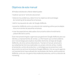 Objetivos de este manual
Al finalizar esta lección, el lector debería poder:
•	explicar	qué	es	la	“venta	de	soluciones”,	
•	detectar	los	problemas	y	determinar	los	objetivos	de	la	estrategia	
  de marketing	de	las	pequeñas	empresas,	
•	definir	la	propuesta	de	valor	de	Google	AdWords,	
•	presentar	AdWords	como	una	solución	de	marketing	online	que	se	adapta	
  a los	anunciantes	de	pequeñas	empresas,
•	crear	las	expectativas	adecuadas	al	anunciante	sobre	el	rendimiento	
  y desarrollo de la cuenta.
Este	manual	está	dirigido	a	agencias	que	gestionen	Google	AdWords	para	sus	
clientes	y	a	representantes	de	ventas.	La	información	que	contiene	debería	
servir de estrategia para explicar al posible cliente las ventajas de Google
AdWords y de otros activos del producto. Tras leer el manual, sería bueno
que	adaptase	las	técnicas	explicadas	a	su	propio	ciclo	de	ventas,	modelo	
empresarial	y	cartera	de	productos.	La	estrategia	que	se	presenta	en	este	
documento	se	centra	en	el	producto	Google	AdWords.	Una	vez	que	la	agencia	
o el representante haya evaluado las necesidades del cliente, podrá presentar
AdWords, junto con una gama más amplia de productos, como su solución de
marketing.




                                            -1-
 