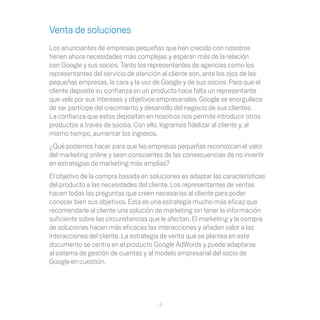 Venta de soluciones
Los	anunciantes	de	empresas	pequeñas	que	han	crecido	con	nosotros	
tienen ahora necesidades más complejas y esperan más de la relación
con Google y sus socios. Tanto los representantes de agencias como los
representantes del servicio de atención al cliente son, ante los ojos de las
pequeñas	empresas,	la	cara	y	la	voz	de	Google	y	de	sus	socios.	Para	que	el	
cliente deposite su confianza en un producto hace falta un representante
que	vele	por	sus	intereses	y	objetivos	empresariales.	Google	se	enorgullece	
de ser partícipe del crecimiento y desarrollo del negocio de sus clientes.
La confianza	que	estos	depositan	en	nosotros	nos	permite	introducir	otros	
productos	a	través	de	socios.	Con	ello,	logramos	fidelizar	al	cliente	y,	al	
mismo tiempo, aumentar los ingresos.
¿Qué	podemos	hacer	para	que	las	empresas	pequeñas	reconozcan	el	valor	
del marketing online y sean conscientes de las consecuencias de no invertir
en estrategias de marketing más amplias?
El objetivo de la compra basada en soluciones es adaptar las características
del producto a las necesidades del cliente. Los representantes de ventas
hacen	todas	las	preguntas	que	creen	necesarias	al	cliente	para	poder	
conocer	bien	sus	objetivos.	Esta	es	una	estrategia	mucho	más	eficaz	que	
recomendarle al cliente una solución de marketing sin tener la información
suficiente	sobre	las	circunstancias	que	le	afectan.	El	marketing	y	la	compra	
de	soluciones	hacen	más	eficaces	las	interacciones	y	añaden	valor	a	las	
interacciones	del	cliente.	La	estrategia	de	venta	que	se	plantea	en	este	
documento se centra en el producto Google AdWords y puede adaptarse
al sistema de gestión de cuentas y al modelo empresarial del socio de
Google en cuestión.




                                      -2-
 