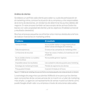 Análisis de clientes
Se elabora un perfil de cada cliente para saber su cuota de participación en
el marketing online, conocer la situación de su empresa y a los responsables
de	la	toma	de	decisiones,	sin	olvidarnos	de	determinar	los	puntos	débiles	del	
negocio.	En	este	proceso	también	se	hace	acopio	de	los	activos	(todos	los	
bienes	con	valor	propiedad	del	cliente)	y	de	los	objetivos	(finalidad	comercial	
y resultados deseados).
Muchas	empresas	pequeñas	se	enfrentan	a	los	mismos	obstáculos	a	la	hora	
de realizar inversiones en marketing online:

 Problema                                             El resultado
 Tiempo limitado                                      No es posible realizar un seguimiento eficaz
                                                      de las nuevas estrategias de marketing
 Falta de experiencia                                 Errores	en	las	campañas	de	marketing	online
 Limitaciones de recursos                             Hacer las cosas a medias y la insatisfacción del
                                                      empleado
 No es posible orientar a un público                  No es posible generar ingresos
 de forma eficaz
 Imposible evaluar los resultados                     Uso subóptimo del presupuesto para marketing
 Estrategia de marketing limitada                     Pérdida	de	segmentos	de	clientes
 Presupuesto limitado                                 Inversión limitada en el futuro
Figura	2-1:	Problemas	de	marketing	a	los	que	se	enfrenta	una	empresa	pequeña	y	las	consecuencias	de	no	intervenir.	

La	estrategia	de	preguntas	que	plantea	AdWords	sirve	para	que	los	clientes	
sean conscientes de las consecuencias de no invertir en un plan de marketing
más amplio. La agencia o el representante de ventas muestra al cliente cómo
puede	Google	añadir	valor	a	su	empresa	a	través	de	soluciones	adecuadas.

                                                        -4-
 