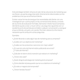 Esta	estrategia	también	refuerza	el	valor	de	las	soluciones	de	marketing	que	
se	ofrecen,	ya	que	las	preguntas	están	directamente	relacionadas	con	los	
problemas	a	los	que	se	enfrenta	el	cliente.
Existen varias formas de averiguar las necesidades del cliente: con una
investigación	por	cuenta	propia,	en	las	conversaciones	diarias	y	a	través	
de	reuniones	de	evaluación	formales.	Demostrar	interés	hacia	la	empresa	
del cliente ayuda a crear un buen clima. Las preguntas siguientes son un
excelente	punto	de	partida	para	entablar	cualquier	conversación	y	averiguar	
el	qué,	el	dónde	y	el	quién	y	el	cúando.	Permiten	obtener	la	información	
necesaria	que	le	conducirá	a	otras	preguntas.	
Ejemplos:
•	¿Están	llevando	a	cabo	algún	tipo	de	marketing	para	su	empresa?	
•	¿Cuáles	son	sus	objetivos	de	marketing?
•	¿Cuáles	son	los	productos	o	servicios	con	mejor	salida?
•	¿En	qué	otro	sitio	de	Internet	están	publicando	anuncios?	
  ¿Y fuera de Internet?
•	¿Calculan	el	retorno	de	la	inversión	que	realizan	en	marketing?	
•	¿Tienen	sitio	web?
•	¿Quién	dirige	la	estrategia	de	marketing	de	la	empresa?
•	¿Cómo	deciden	el	presupuesto	que	se	va	a	destinar	al	marketing?
•	¿Es	este	un	negocio	de	temporada?
•	¿Tienen	tiendas	físicas?


                                      -5-
 
