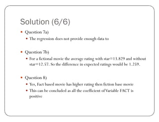 Solution (6/6)
y Question 7a)
y The regression does not provide enough data to
y Question 7b)
y For a fictional movie the average rating with star=13.829 and without
star=12.57. So the difference in expected ratings would be 1.259.
y Question 8)
y Yes, Fact based movie has higher rating then fiction base movie
y This can be concluded as all the coefficient ofVariable FACT is
positive
 