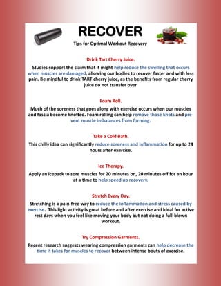 RECOVER
Tips for Optimal Workout Recovery
Drink Tart Cherry Juice.
Studies support the claim that it might help reduce the swelling that occurs
when muscles are damaged, allowing our bodies to recover faster and with less
pain. Be mindful to drink TART cherry juice, as the benefits from regular cherry
juice do not transfer over.
Foam Roll.
Much of the soreness that goes along with exercise occurs when our muscles
and fascia become knotted. Foam rolling can help remove those knots and pre-
vent muscle imbalances from forming.
Take a Cold Bath.
This chilly idea can significantly reduce soreness and inflammation for up to 24
hours after exercise.
Ice Therapy.
Apply an icepack to sore muscles for 20 minutes on, 20 minutes off for an hour
at a time to help speed up recovery.
Stretch Every Day.
Stretching is a pain-free way to reduce the inflammation and stress caused by
exercise. This light activity is great before and after exercise and ideal for active
rest days when you feel like moving your body but not doing a full-blown
workout.
Try Compression Garments.
Recent research suggests wearing compression garments can help decrease the
time it takes for muscles to recover between intense bouts of exercise.
 