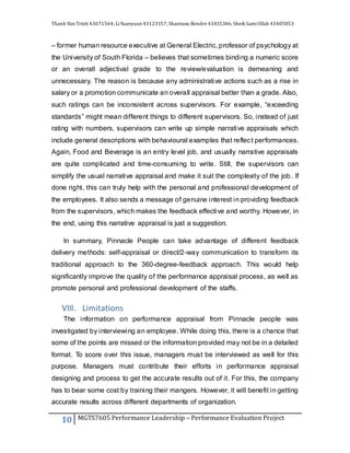 Thanh Van Trinh 43671564; LiYuanyuan 43123157; Shantanu Bendre 43435346; SheikSamiUllah 43405853
10 MGTS7605 Performance Leadership – Performance Evaluation Project
– former human resource executive at General Electric, professor of psychology at
the University of South Florida – believes that sometimes binding a numeric score
or an overall adjectival grade to the review/evaluation is demeaning and
unnecessary. The reason is because any administrative actions such as a rise in
salary or a promotion communicate an overall appraisal better than a grade. Also,
such ratings can be inconsistent across supervisors. For example, “exceeding
standards” might mean different things to different supervisors. So, instead of just
rating with numbers, supervisors can write up simple narrative appraisals which
include general descriptions with behavioural examples that reflect performances.
Again, Food and Beverage is an entry level job, and usually narrative appraisals
are quite complicated and time-consuming to write. Still, the supervisors can
simplify the usual narrative appraisal and make it suit the complexity of the job. If
done right, this can truly help with the personal and professional development of
the employees. It also sends a message of genuine interest in providing feedback
from the supervisors, which makes the feedback effective and worthy. However, in
the end, using this narrative appraisal is just a suggestion.
In summary, Pinnacle People can take advantage of different feedback
delivery methods: self-appraisal or direct/2-way communication to transform its
traditional approach to the 360-degree-feedback approach. This would help
significantly improve the quality of the performance appraisal process, as well as
promote personal and professional development of the staffs.
VIII. Limitations
The information on performance appraisal from Pinnacle people was
investigated by interviewing an employee. While doing this, there is a chance that
some of the points are missed or the information provided may not be in a detailed
format. To score over this issue, managers must be interviewed as well for this
purpose. Managers must contribute their efforts in performance appraisal
designing and process to get the accurate results out of it. For this, the company
has to bear some cost by training their mangers. However, it will benefit in getting
accurate results across different departments of organization.
 