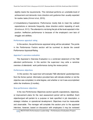 Thanh Van Trinh 43671564; LiYuanyuan 43123157; Shantanu Bendre 43435346; SheikSamiUllah 43405853
15 MGTS7605 Performance Leadership – Performance Evaluation Project
slightly meets the requirements. This individual performs an unreliable level of
achievement and demands more direction and guidance than usually expected
for routine tasks (Ahmed et al., 2010).
1-Unsatisfactory Expectations: Performance mostly fails to meet the outlined
expectations or demands frequently, close direction and/or repeating of work
(Kondrasuk, 2012). The attendant is not doing the job at the level expected in this
position. Ineffective performance is because of the employee’s own lack of
struggle and abilities.
Performance appraisal rating
In this section, the performance appraisal rating will be calculated. The points
in the Performance Factors section will be summed to decide the overall
Performance Appraisal Rating.
Appraiser’s overview evaluation
The Appraiser’s Overview Evaluation is a combined statement of the F&B
attendant performance. In this section the supervisor may write a narrative
overview of attendants’ work performance during the review period.
Performance objectives
In this section, the supervisor will evaluate F&B attendants’ goals/objectives
from the former period. Information provided here will indicate whether or not the
objective was completed, to what degree, and whether or not it was accomplished
within the timeframe (2 months).
New performance objectives
In the new Performance Objectives section specific expectations, objectives,
or improvement plans for the next assessment period will be identified. Each
objective/goal will pertain to a purpose or task specified in job description, a
strategic initiative, or operational development. Objectives must be measurable
and observable. The manager will complete this section prior to the appraisal
interview; however, based on discussion with employees it may be reviewed
 