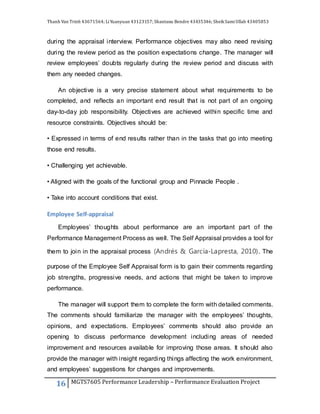 Thanh Van Trinh 43671564; LiYuanyuan 43123157; Shantanu Bendre 43435346; SheikSamiUllah 43405853
16 MGTS7605 Performance Leadership – Performance Evaluation Project
during the appraisal interview. Performance objectives may also need revising
during the review period as the position expectations change. The manager will
review employees’ doubts regularly during the review period and discuss with
them any needed changes.
An objective is a very precise statement about what requirements to be
completed, and reflects an important end result that is not part of an ongoing
day-to-day job responsibility. Objectives are achieved within specific time and
resource constraints. Objectives should be:
• Expressed in terms of end results rather than in the tasks that go into meeting
those end results.
• Challenging yet achievable.
• Aligned with the goals of the functional group and Pinnacle People .
• Take into account conditions that exist.
Employee Self-appraisal
Employees’ thoughts about performance are an important part of the
Performance Management Process as well. The Self Appraisal provides a tool for
them to join in the appraisal process (Andrés & García-Lapresta, 2010). The
purpose of the Employee Self Appraisal form is to gain their comments regarding
job strengths, progressive needs, and actions that might be taken to improve
performance.
The manager will support them to complete the form with detailed comments.
The comments should familiarize the manager with the employees’ thoughts,
opinions, and expectations. Employees’ comments should also provide an
opening to discuss performance development including areas of needed
improvement and resources available for improving those areas. It should also
provide the manager with insight regarding things affecting the work environment,
and employees’ suggestions for changes and improvements.
 