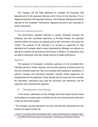 Thanh Van Trinh 43671564; LiYuanyuan 43123157; Shantanu Bendre 43435346; SheikSamiUllah 43405853
17 MGTS7605 Performance Leadership – Performance Evaluation Project
The manager will ask F&B attendants to complete the Employee Self
Appraisal prior to the appraisal interview and to bring it to the interview. It is an
integral component of the appraisal interview. The Employee Self Appraisal will be
attached to the completed Performance Appraisal document and submitted to
Human Resources.
Performance appraisal interview
The performance appraisal interview is usually conducted between the
employee and their immediate supervisor. In Pinnacle People, the appraisal
interview follows the section of employee post review comments once every two
months. The purpose of the interview is to provide an opportunity to help
attendants and manager obtain mutual understanding. Manager can observe an
attendant’s attitude and potential by interviewing. In addition, for attendants, they
are able to understand what they should improve for better performance.
Signatures
The signature of employees’ immediate supervisor on the completed form
indicates that this is his/her objective and accurate appraisal of performance and
that the immediate supervisor has communicated their feedback to attendants. In
addition, manager and attendants’ signature indicates neither agreement nor
disagreement with the appraisal. It does indicate that the supervisor has reviewed
the information; attendants have read the document; and attendants and the
supervisor have discussed the appraisal.
III. Development and training
In this section, attendants and the manager will jointly assess training needs
and development assignments or activities for the next review period to help them
in their job and career growth.
• The manager may ask attendants how they think that they will benefit from the
training and apply it to their job.
• Focus on activities that will enhance their current performance or prepare them
 