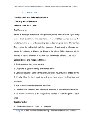 Thanh Van Trinh 43671564; LiYuanyuan 43123157; Shantanu Bendre 43435346; SheikSamiUllah 43405853
20 MGTS7605 Performance Leadership – Performance Evaluation Project
I. Job Description
Position: Food and Beverage Attendant
Company: Pinnacle People
Position code: 3.039 / 3.051
Job Summary：
A Food & Beverage Attendant’s basic job is to provide consistent and high-quality
service to all customers. This also includes responsibilities such as catering for
functions, maintenance and presenting food and beverage equipment for service.
This position is multi-outlet, including services of restaurant, conference and
events. Incumbents working at the Pinnacle People as F&B Attendants will be
required to have a minimum of 10-hour work weekly at a rate of $22 per hour.
General Duties and Responsibilities：
1) Provide outstanding patron service
2) Undertake all general waiting and service duties
3) Complete assigned tasks with reliability, honesty, thoughtfulness and sensitivity
4) Strictly follow hygienic routines and procedures when handling food and
beverages
5) Able to work under high pressure situations
6) Communicate and liaise with other team members to provide the best service
7) Be aware and adhere to the Responsible Service of Alcohol legislation at all
times
Specific Tasks:
1) Set the table with linen, cutlery and glasses
 