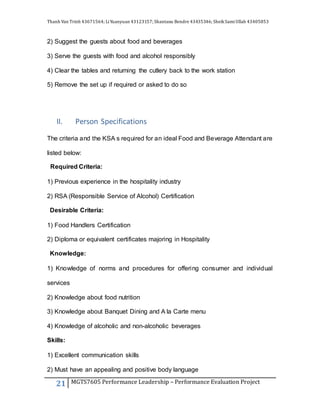 Thanh Van Trinh 43671564; LiYuanyuan 43123157; Shantanu Bendre 43435346; SheikSamiUllah 43405853
21 MGTS7605 Performance Leadership – Performance Evaluation Project
2) Suggest the guests about food and beverages
3) Serve the guests with food and alcohol responsibly
4) Clear the tables and returning the cutlery back to the work station
5) Remove the set up if required or asked to do so
II. Person Specifications
The criteria and the KSA s required for an ideal Food and Beverage Attendant are
listed below:
Required Criteria:
1) Previous experience in the hospitality industry
2) RSA (Responsible Service of Alcohol) Certification
Desirable Criteria:
1) Food Handlers Certification
2) Diploma or equivalent certificates majoring in Hospitality
Knowledge:
1) Knowledge of norms and procedures for offering consumer and individual
services
2) Knowledge about food nutrition
3) Knowledge about Banquet Dining and A la Carte menu
4) Knowledge of alcoholic and non-alcoholic beverages
Skills:
1) Excellent communication skills
2) Must have an appealing and positive body language
 