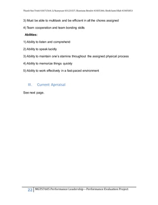 Thanh Van Trinh 43671564; LiYuanyuan 43123157; Shantanu Bendre 43435346; SheikSamiUllah 43405853
22 MGTS7605 Performance Leadership – Performance Evaluation Project
3) Must be able to multitask and be efficient in all the chores assigned
4) Team cooperation and team bonding skills
Abilities:
1) Ability to listen and comprehend
2) Ability to speak lucidly
3) Ability to maintain one’s stamina throughout the assigned physical process
4) Ability to memorize things quickly
5) Ability to work effectively in a fast-paced environment
III. Current Aprraisal
See next page.
 
