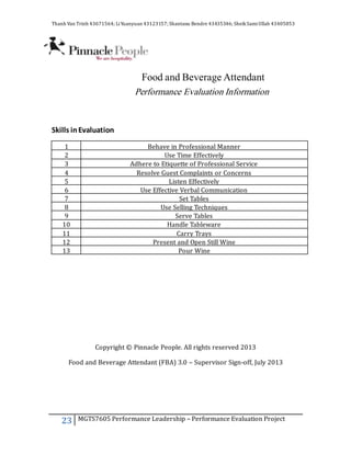 Thanh Van Trinh 43671564; LiYuanyuan 43123157; Shantanu Bendre 43435346; SheikSamiUllah 43405853
23 MGTS7605 Performance Leadership – Performance Evaluation Project
Food and Beverage Attendant
Performance Evaluation Information
Skills inEvaluation
1 Behave in Professional Manner
2 Use Time Effectively
3 Adhere to Etiquette of Professional Service
4 Resolve Guest Complaints or Concerns
5 Listen Effectively
6 Use Effective Verbal Communication
7 Set Tables
8 Use Selling Techniques
9 Serve Tables
10 Handle Tableware
11 Carry Trays
12 Present and Open Still Wine
13 Pour Wine
Copyright © Pinnacle People. All rights reserved 2013
Food and Beverage Attendant (FBA) 3.0 – Supervisor Sign-off, July 2013
 
