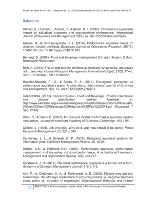 Thanh Van Trinh 43671564; LiYuanyuan 43123157; Shantanu Bendre 43435346; SheikSamiUllah 43405853
31 MGTS7605 Performance Leadership – Performance Evaluation Project
Reference
Ahmed, A., Hussain, I., Ahmed, S., & Akbar, M. F. (2010). Performance appraisals
impact on attitudinal outcomes and organisational performance. International
Journal of Business and Management, 5(10), 62. doi:10.5539/ijbm.v5n10p62
Andrés, R., & García-Lapresta, J. L. (2010). Performance appraisal based on
distance function methods. European Journal of Operational Research, 207(3),
1599-1607. doi:10.1016/j.ejor.2010.06.012
Bernard, D. (2008). Food and beverage management (4th ed.). Boston, Oxford:
Butterworth-Heinemann
Betz, A. (2013). The art and science of effective feedback: What works, what does
not ... and why. Human Resource Management International Digest, 21(2), 37-40.
doi:10.1108/09670731311306832
Boachie-Mensah, F. O., & Seidu, P. A. (2012). Employees' perception of
performance appraisal system: A case study. International Journal of Business
and Management, 7(2), 73. doi:10.5539/ijbm.v7n2p73
CANCERSA, (2013). Cancer Council - Food and Beverage : Position description
and person specification. [online] Available at:
http://www.cancersa.org.au/assets/images/pdfs/Job%20Description%20Casual%
20Food%20and%20Beverage%20Attendant%20Feb%202014.pdf [Accessed 7
Sep. 2014].
Chen, Y., & Hsieh, P. (2007). 4C diamond model: Performance appraisal system
mechanism. Journal of American Academy of Business, Cambridge, 10(2), 96.
Clifford, J. (1994). Job Analysis: Why do it, and how should it be done? Public
Personnel Management, 23, 321 – 340
Cummings, L. L., & Schwab, D. P. (1978). Designing appraisal systems for
information yield. California Management Review, 20, 18-25.
DeNisi, A.S., & Pritchard R.D. (2006). Performance appraisal, performance
management, and improving individual performance: A motivational framework.
Management and Organization Review, 2(2), 253-277.
Kondrasuk, J. N. (2012). The ideal performance appraisal is a format, not a form.
Academy of Strategic Management Journal, 11(1), 115.
Kim, P. H., Diekmann, K. A., & Tenbrunsel, A. E. (2003). Flattery may get you
somewhere: The strategic implications of providing positive vs. negative feedback
about ability vs. ethicality in negotiation. Organizational Behavior and Human
 